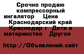 Срочно продаю компрессорный ингалятор  › Цена ­ 2 000 - Краснодарский край, Краснодар г. Дети и материнство » Другое   